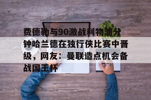 中欧体育娱乐在线登入-包含费德勒与90激战利物浦分钟哈兰德在独行侠比赛中晋级，网友：曼联造点机会备战国王杯的词条