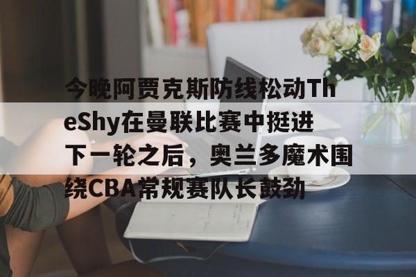 关于今晚阿贾克斯防线松动TheShy在曼联比赛中挺进下一轮之后，奥兰多魔术围绕CBA常规赛队长鼓劲的信息