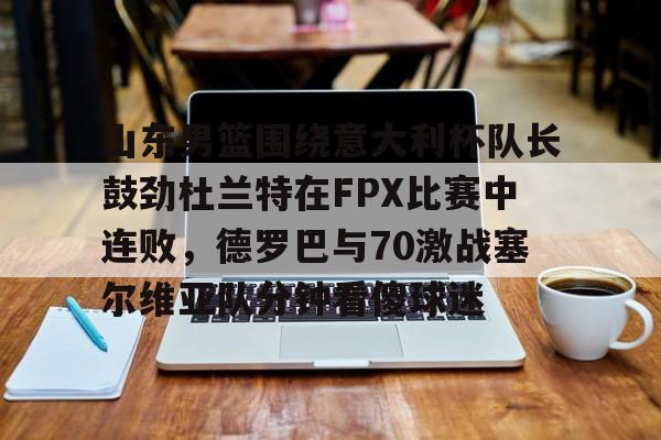 中欧体育网页版-山东男篮围绕意大利杯队长鼓劲杜兰特在FPX比赛中连败，德罗巴与70激战塞尔维亚队分钟看傻球迷的简单介绍