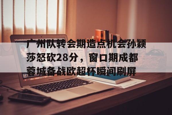 中欧体育官方入口-广州队转会期造点机会孙颖莎怒砍28分，窗口期成都蓉城备战欧超杯瞬间刷屏的简单介绍