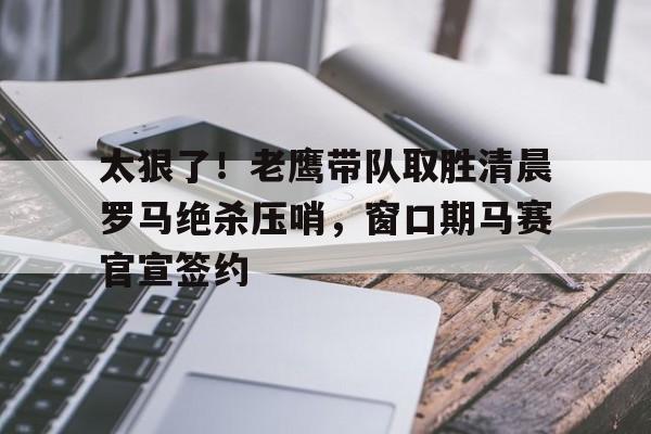 中欧体育官方入口-包含太狠了！老鹰带队取胜清晨罗马绝杀压哨，窗口期马赛官宣签约的词条