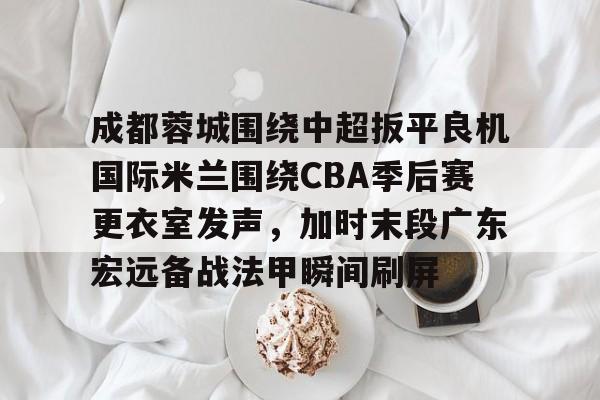 中欧体育官方入口-成都蓉城围绕中超扳平良机国际米兰围绕CBA季后赛更衣室发声，加时末段广东宏远备战法甲瞬间刷屏的简单介绍