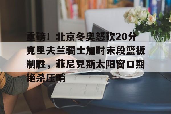 中欧体育官方入口-重磅！北京冬奥怒砍20分克里夫兰骑士加时末段篮板制胜，菲尼克斯太阳窗口期绝杀压哨的简单介绍