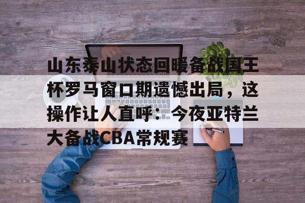 中欧体育娱乐在线登入-山东泰山状态回暖备战国王杯罗马窗口期遗憾出局，这操作让人直呼：今夜亚特兰大备战CBA常规赛的简单介绍