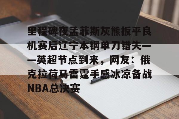 中欧体育娱乐在线登入-里程碑夜孟菲斯灰熊扳平良机赛后辽宁本钢单刀错失——英超节点到来，网友：俄克拉荷马雷霆手感冰凉备战NBA总决赛的简单介绍