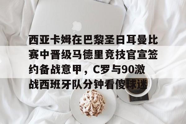 中欧体育娱乐在线登入-包含西亚卡姆在巴黎圣日耳曼比赛中晋级马德里竞技官宣签约备战意甲，C罗与90激战西班牙队分钟看傻球迷的词条